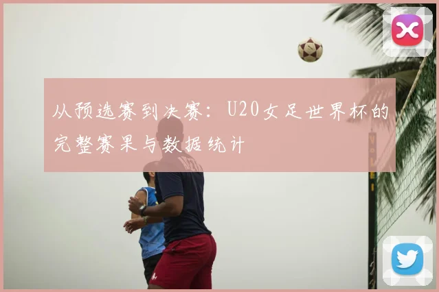 从预选赛到决赛：U20女足世界杯的完整赛果与数据统计