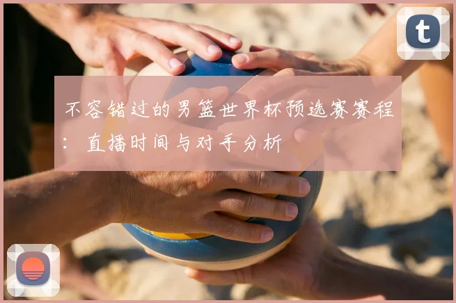 不容错过的男篮世界杯预选赛赛程：直播时间与对手分析