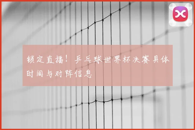 锁定直播！乒乓球世界杯决赛具体时间与对阵信息