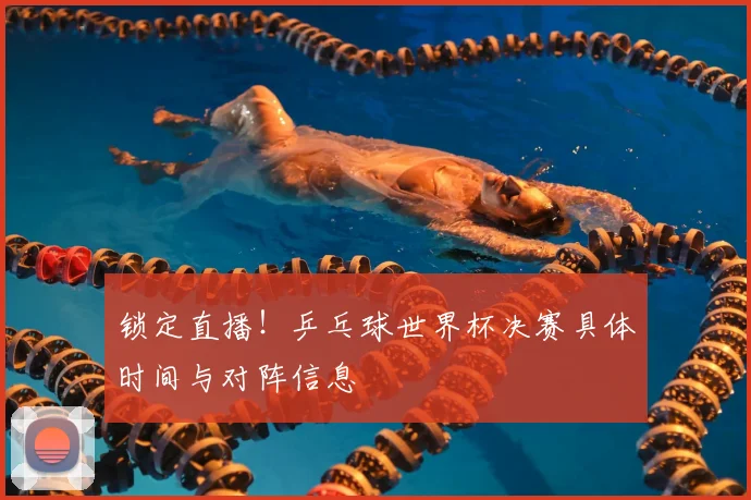锁定直播！乒乓球世界杯决赛具体时间与对阵信息