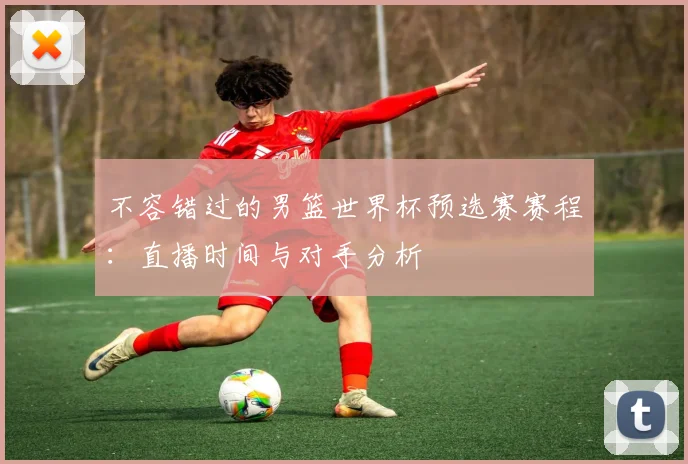 不容错过的男篮世界杯预选赛赛程：直播时间与对手分析