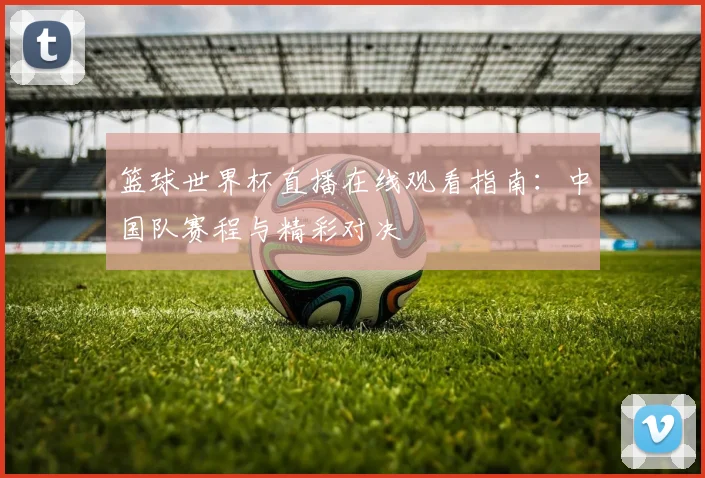 篮球世界杯直播在线观看指南：中国队赛程与精彩对决