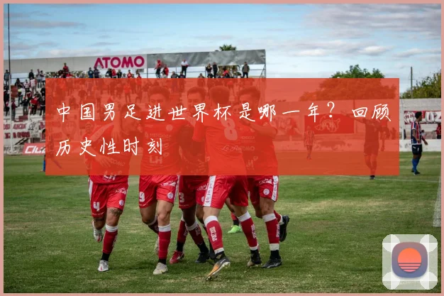 中国男足进世界杯是哪一年？回顾历史性时刻