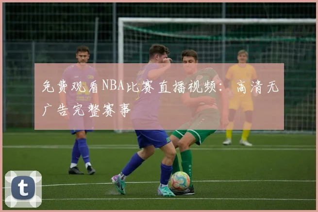 免费观看NBA比赛直播视频：高清无广告完整赛事